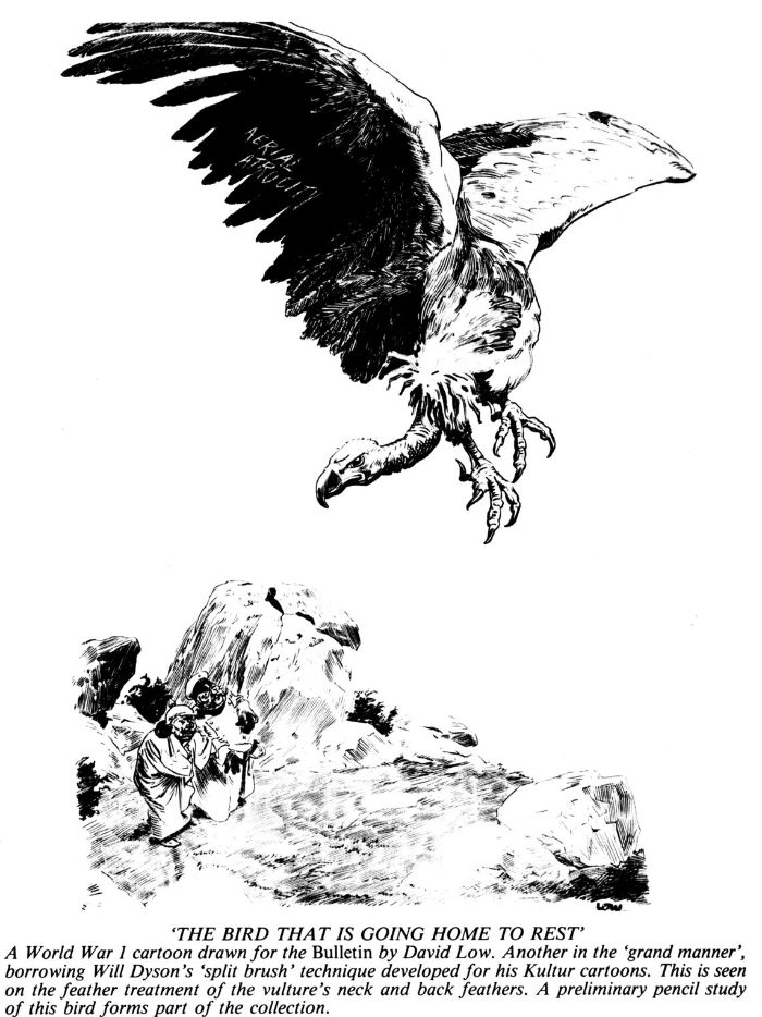 ‘THE BIRD THAT IS GOING HOME TO REST’ A World War 1 cartoon drawn for the Bulletin by David Low. Another in the ‘grand manner’, borrowing Will Dyson’s ‘split brush’ technique developed for his Kultur cartoons. This is seen on the feather treatment of the vulture’s neck and back feathers. A preliminary pencil study of this bird forms part of the collection. [cartoon]
