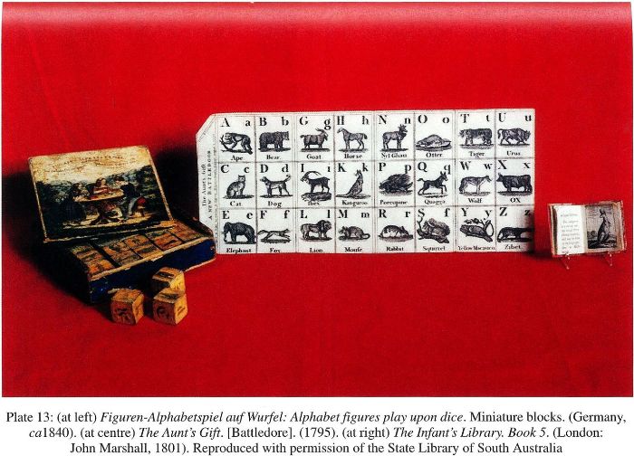 Plate 13: (at left) Figuren-Alphabetspiel auf Wurfel: figures play upon dice. Miniature blocks (Germany, ca 1840). [toys] (at centre) The Aunt’s Gift. [Battledore]. (1795).[alphabet chart] (at right) The Infant’s Library Book 5. (London: John Marshall, 1801). [book] Reproduced with permission of the State Library of South Australia.
