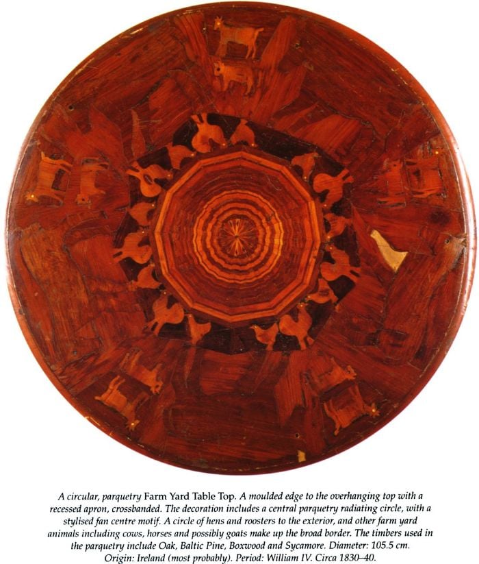 A circular, parquetry Farm Yard Table Top. A moulded edge to the overhanging top with a recessed apron, crossband. The decoration includes a central parquetry radiating circle, with a stylised fan centre motif. A circle of hens and roosters to the exterior, and other farm yard animals including cows, horses and possibly goats make up the broad border. The timbers used in the parquetry include Oak, Baltic Pine, Boxwood and Sycamore. Diameter: 105.5cm. Origin: Ireland (most probably). Period: William IV Circa 1830-40. [table-top]