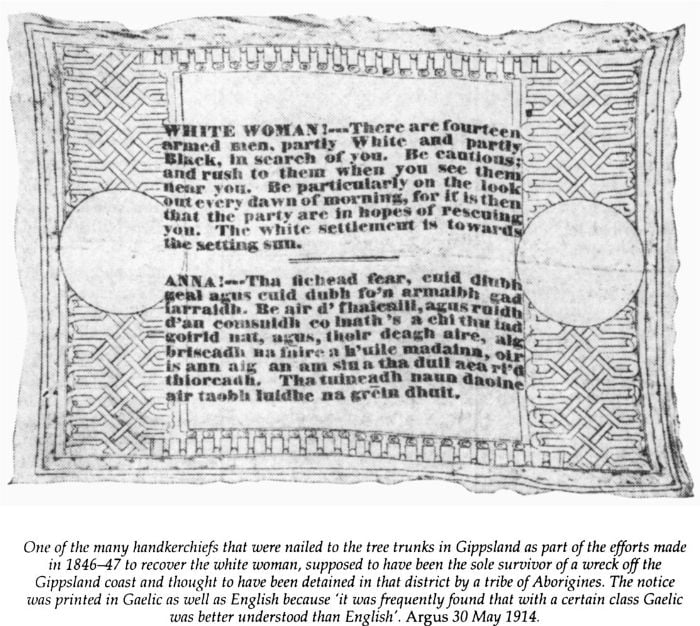 One of the many handkerchiefs that were nailed to the tree trunks in Gippsland as part of the efforts made in 1846-47 to recover the white woman, supposed to have been the sole survivor of a wreck off the Gippsland coast and thought to have been detained in that district by a tribe of Aborigines. The notice was printed in Gaelic as well as English because ‘it was frequently found that with a certain class Gaelic was better understood than English’. Argus 30 May 1914. [printed handkerchief]