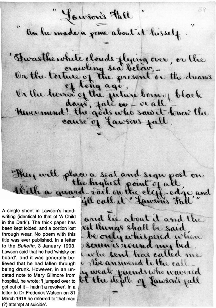 A single sheet in Lawson's handwriting (identical to that of 'A Child in the Dark'). The thick paper has been kept folded, and a portion lost through wear. No poem with this title was ever published. In a letter to the Bulletin, 3 January 1903, Lawson said that he had 'whisky on board', and it was generally believed that he had fallen through being drunk. However, in an undated note to Mary Gilmore from hospital, he wrote: 'I jumped over to get out of it - hadn't a revolver'. In a letter to Dr Frederick Watson on 31 March 1916 he referred to 'that mad (?) attempt at suicide'. [handwritten manuscript, one page]
