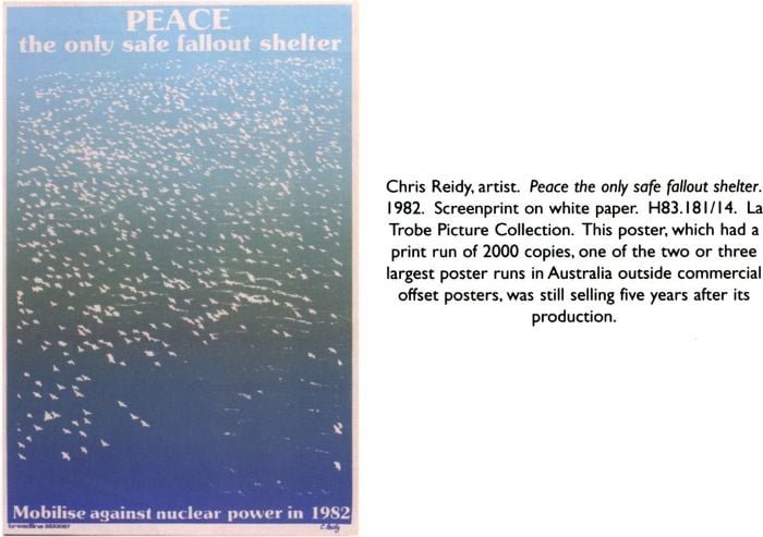 Chris Reidy, artist. Peace the only safe fallout shelter. 1982. Screenprint on white paper. H83.181/14. La Trobe Picture Collection. This poster, which had a print run of 2000 copies, one of the two or three largest poster runs in Australia outside commercial offset posters, was still selling five years after its production. Poster text: Peace the only safe fallout shelter; Mobilise against nuclear power in 1982 [screenprint poster]