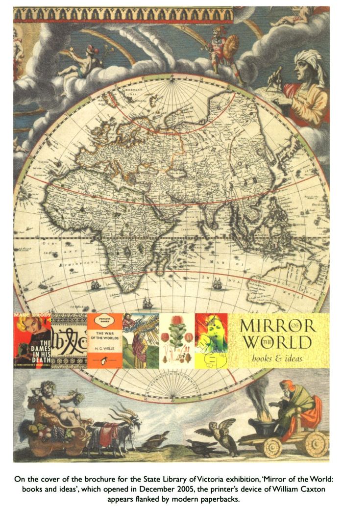 On the cover of the brochure for the State Library of Victoria exhibition, 'Mirror of the World: books and ideas', which opened in December 2005, the printer's device of William Caxton appears flanked by modern paperbacks.