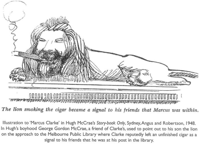 The lion smoking the cigar became a signal to his friends that Marcus was within. Illustration to ‘Marcus Clarke’ in Hugh McCrae's Story-book Only, Sydney, Angus and Robertson, 1948. In Hugh's boyhood George Gordon McCrae, a friend of Clarke's, used to point out to his son the lion on the approach to the Melbourne Public Library where Clarke reputedly left an unfinished cigar as a signal to his friends that he was at his post in the library.